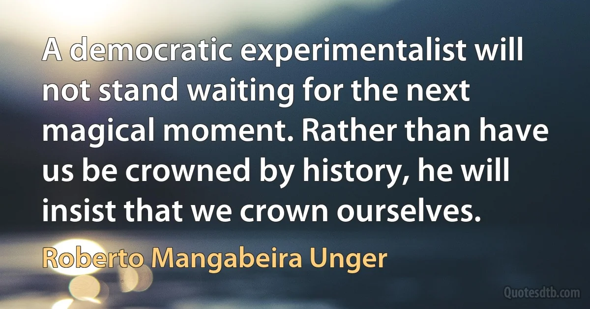 A democratic experimentalist will not stand waiting for the next magical moment. Rather than have us be crowned by history, he will insist that we crown ourselves. (Roberto Mangabeira Unger)