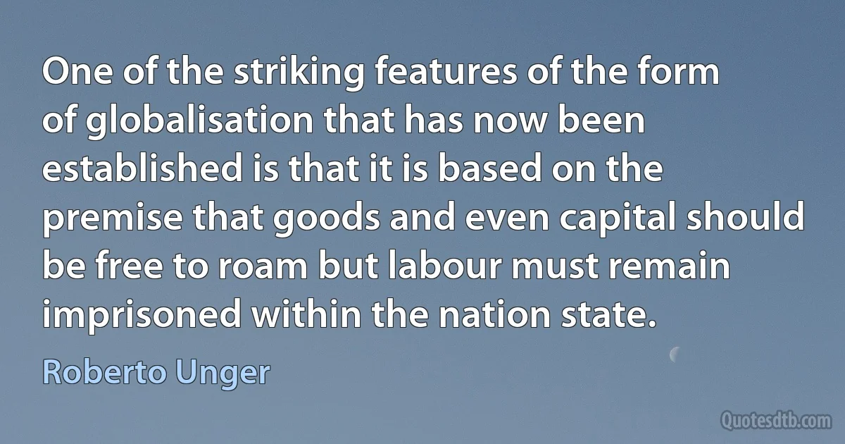 One of the striking features of the form of globalisation that has now been established is that it is based on the premise that goods and even capital should be free to roam but labour must remain imprisoned within the nation state. (Roberto Unger)