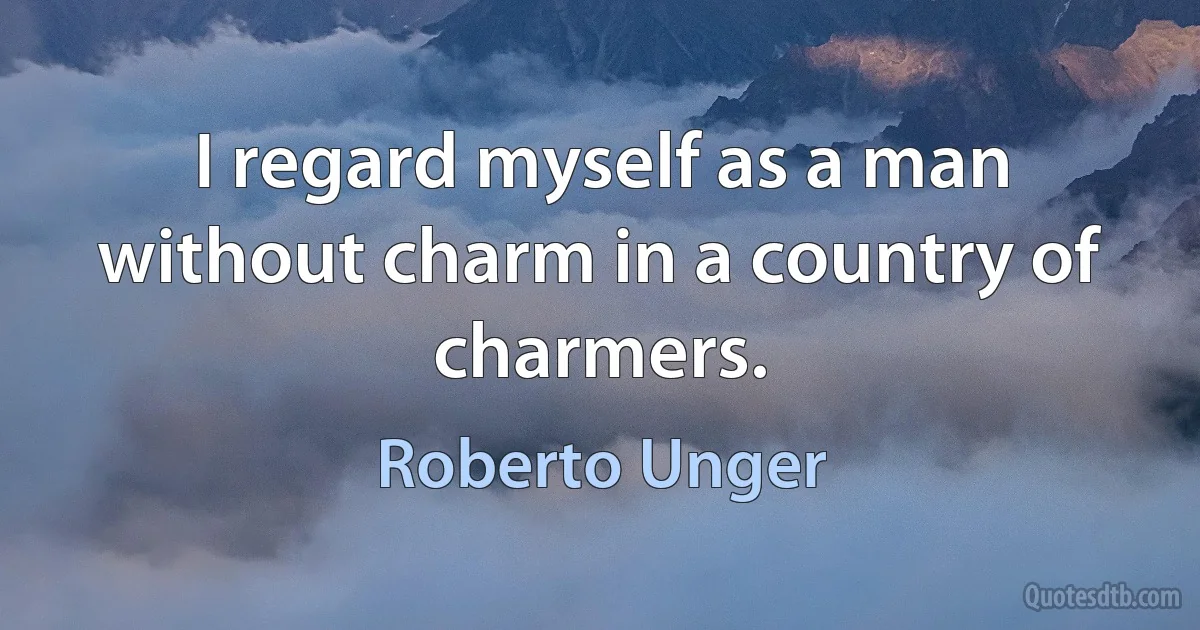 I regard myself as a man without charm in a country of charmers. (Roberto Unger)