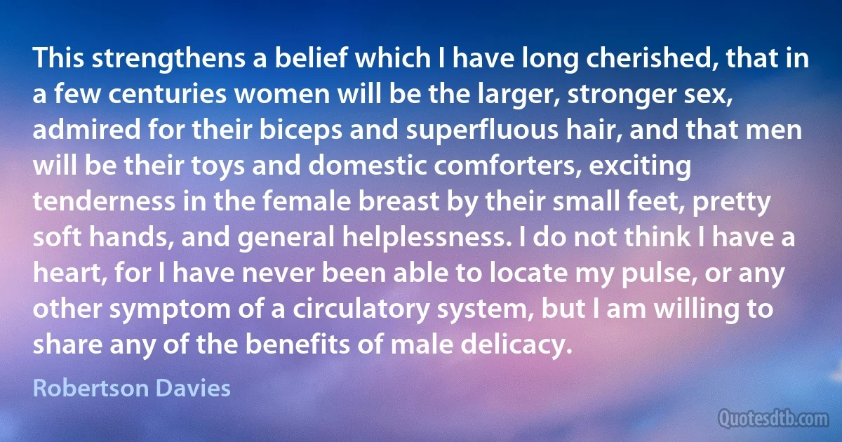 This strengthens a belief which I have long cherished, that in a few centuries women will be the larger, stronger sex, admired for their biceps and superfluous hair, and that men will be their toys and domestic comforters, exciting tenderness in the female breast by their small feet, pretty soft hands, and general helplessness. I do not think I have a heart, for I have never been able to locate my pulse, or any other symptom of a circulatory system, but I am willing to share any of the benefits of male delicacy. (Robertson Davies)