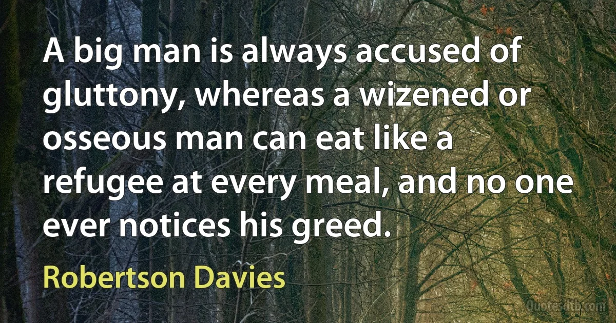 A big man is always accused of gluttony, whereas a wizened or osseous man can eat like a refugee at every meal, and no one ever notices his greed. (Robertson Davies)