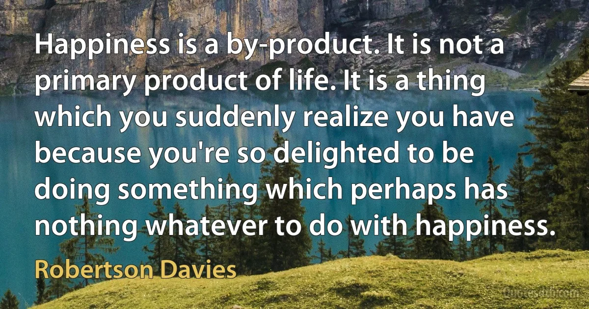 Happiness is a by-product. It is not a primary product of life. It is a thing which you suddenly realize you have because you're so delighted to be doing something which perhaps has nothing whatever to do with happiness. (Robertson Davies)