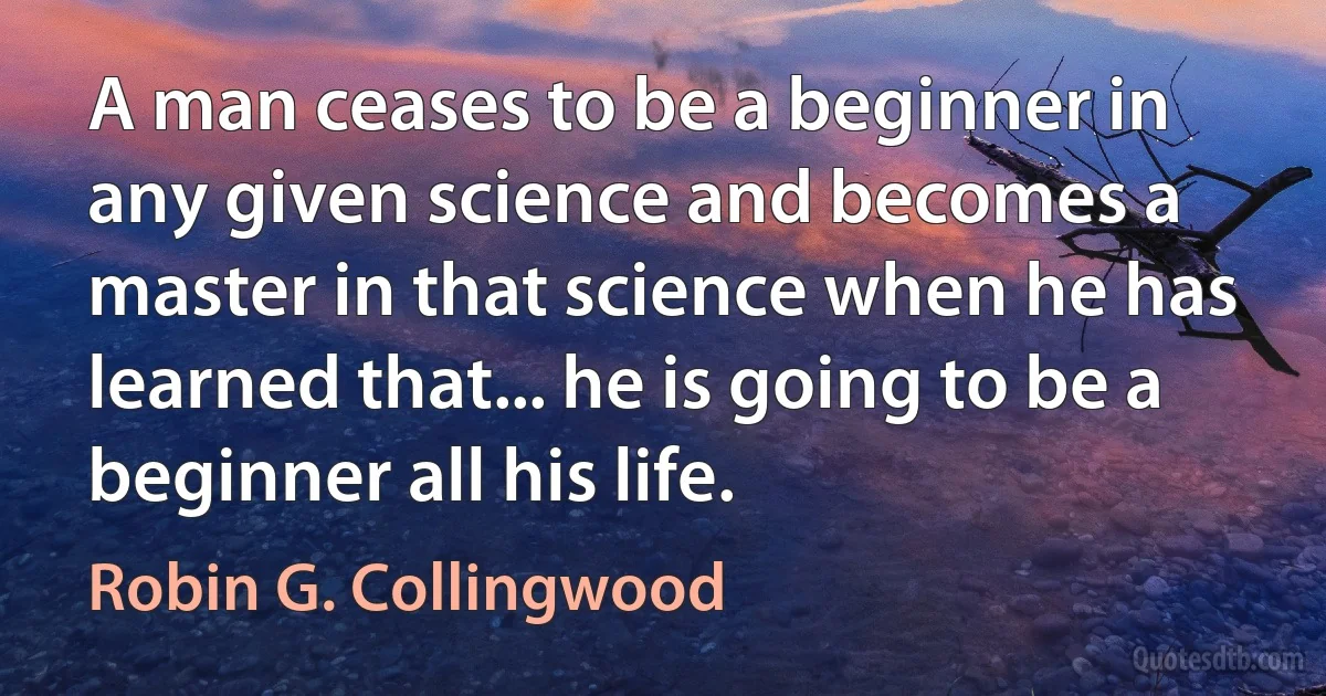 A man ceases to be a beginner in any given science and becomes a master in that science when he has learned that... he is going to be a beginner all his life. (Robin G. Collingwood)