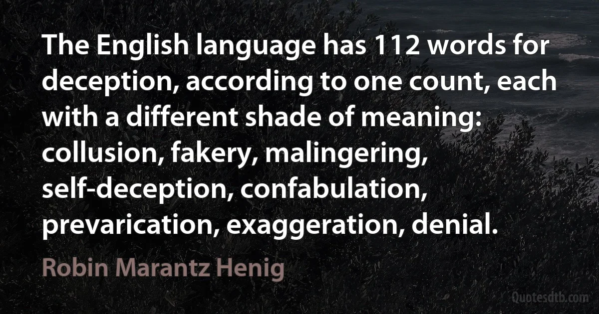 The English language has 112 words for deception, according to one count, each with a different shade of meaning: collusion, fakery, malingering, self-deception, confabulation, prevarication, exaggeration, denial. (Robin Marantz Henig)