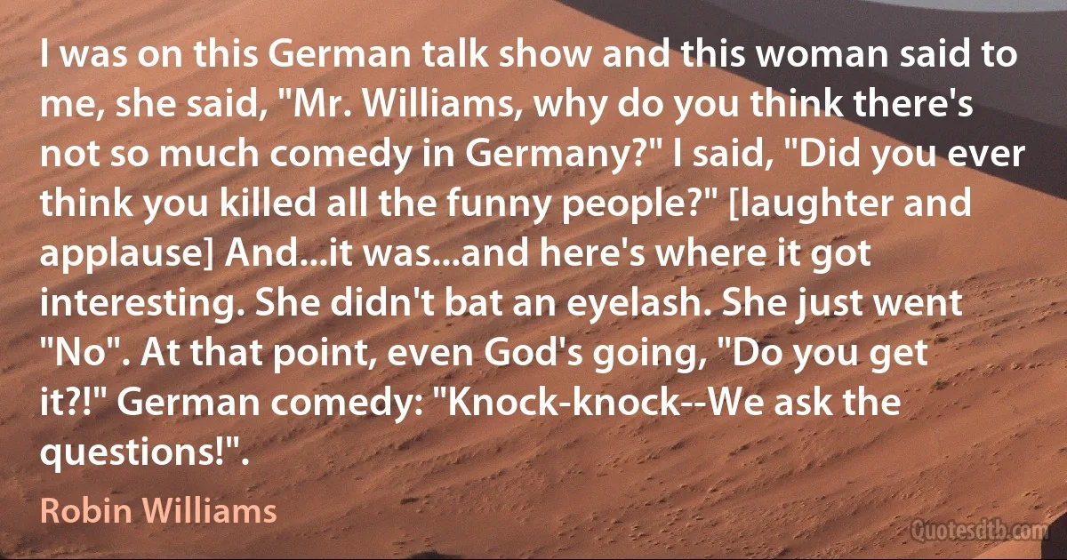 I was on this German talk show and this woman said to me, she said, "Mr. Williams, why do you think there's not so much comedy in Germany?" I said, "Did you ever think you killed all the funny people?" [laughter and applause] And...it was...and here's where it got interesting. She didn't bat an eyelash. She just went "No". At that point, even God's going, "Do you get it?!" German comedy: "Knock-knock--We ask the questions!". (Robin Williams)