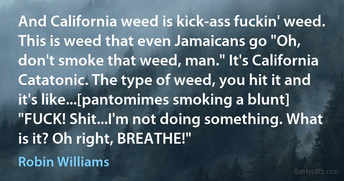 And California weed is kick-ass fuckin' weed. This is weed that even Jamaicans go "Oh, don't smoke that weed, man." It's California Catatonic. The type of weed, you hit it and it's like...[pantomimes smoking a blunt] "FUCK! Shit...I'm not doing something. What is it? Oh right, BREATHE!" (Robin Williams)