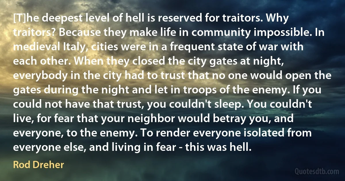 [T]he deepest level of hell is reserved for traitors. Why traitors? Because they make life in community impossible. In medieval Italy, cities were in a frequent state of war with each other. When they closed the city gates at night, everybody in the city had to trust that no one would open the gates during the night and let in troops of the enemy. If you could not have that trust, you couldn't sleep. You couldn't live, for fear that your neighbor would betray you, and everyone, to the enemy. To render everyone isolated from everyone else, and living in fear - this was hell. (Rod Dreher)