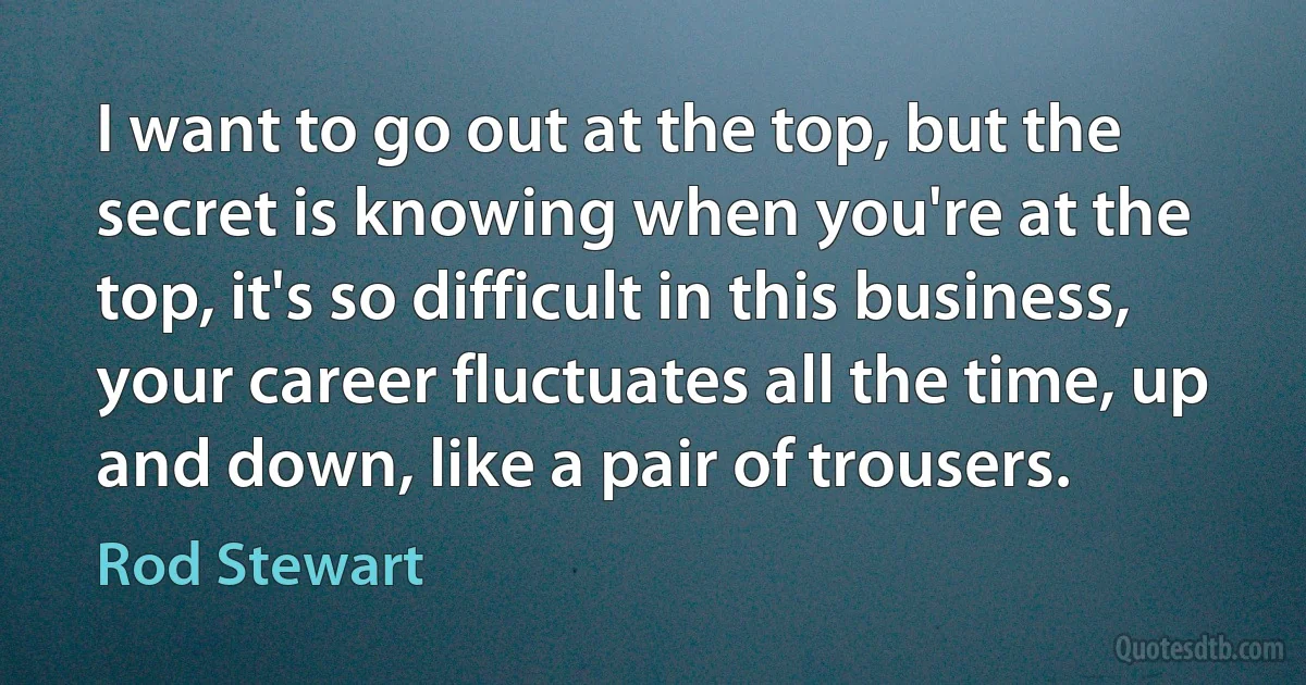 I want to go out at the top, but the secret is knowing when you're at the top, it's so difficult in this business, your career fluctuates all the time, up and down, like a pair of trousers. (Rod Stewart)