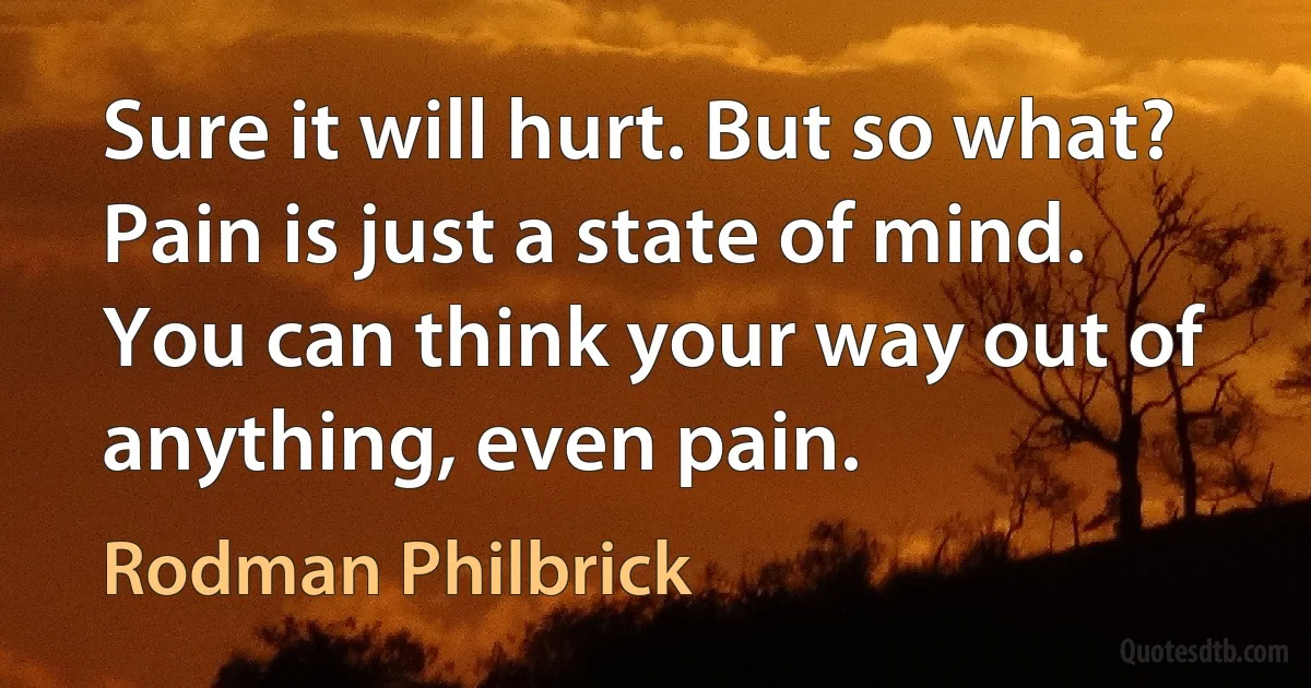 Sure it will hurt. But so what? Pain is just a state of mind. You can think your way out of anything, even pain. (Rodman Philbrick)