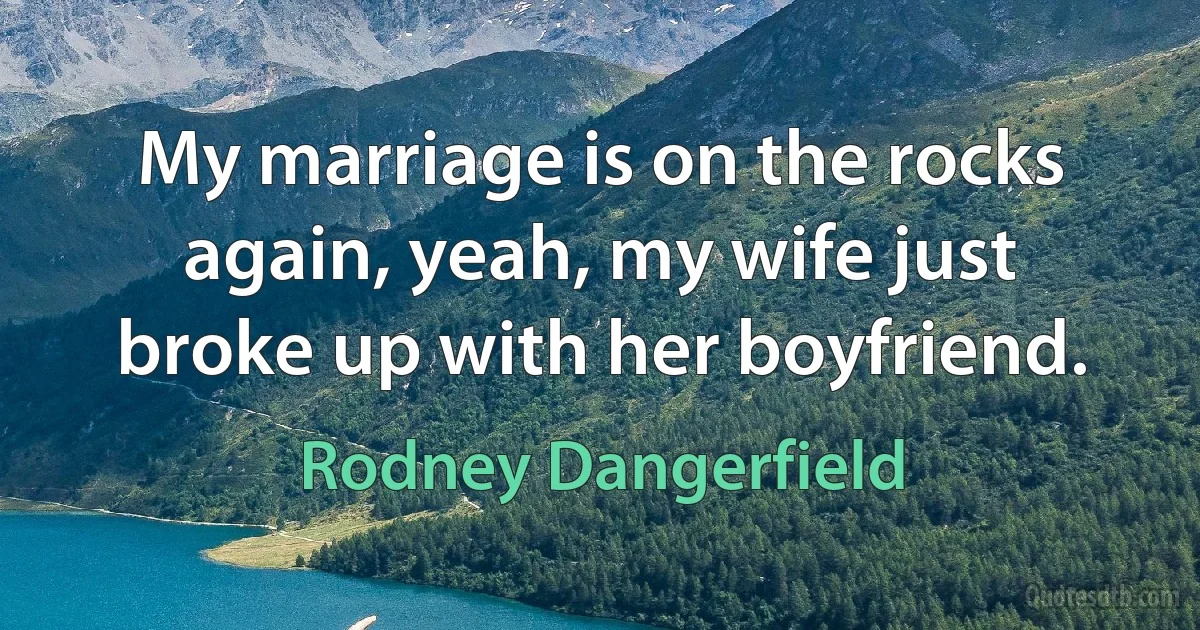 My marriage is on the rocks again, yeah, my wife just broke up with her boyfriend. (Rodney Dangerfield)