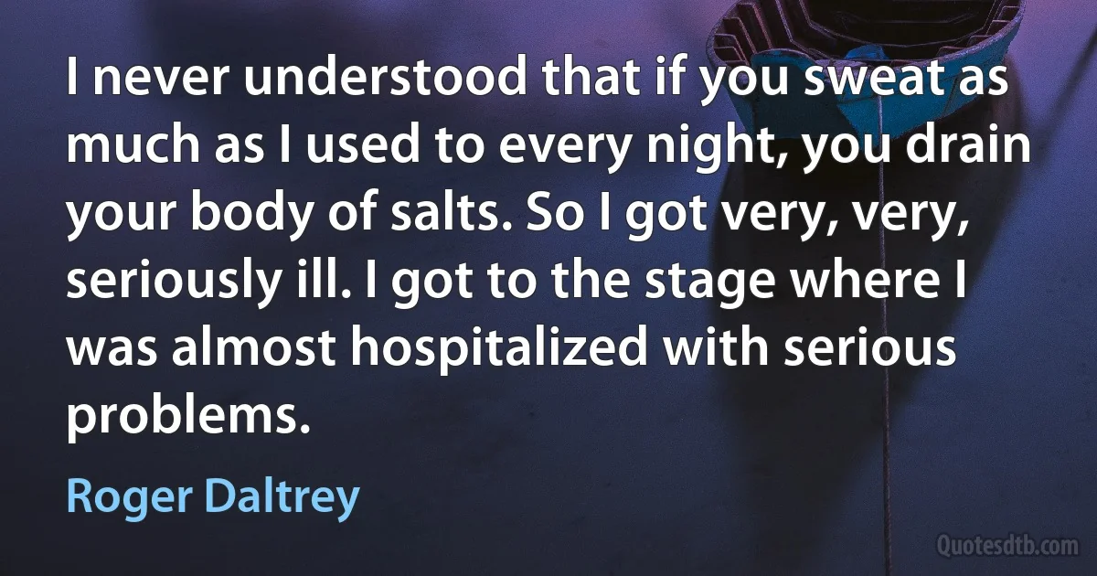 I never understood that if you sweat as much as I used to every night, you drain your body of salts. So I got very, very, seriously ill. I got to the stage where I was almost hospitalized with serious problems. (Roger Daltrey)