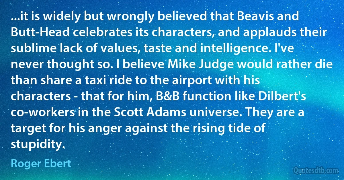 ...it is widely but wrongly believed that Beavis and Butt-Head celebrates its characters, and applauds their sublime lack of values, taste and intelligence. I've never thought so. I believe Mike Judge would rather die than share a taxi ride to the airport with his characters - that for him, B&B function like Dilbert's co-workers in the Scott Adams universe. They are a target for his anger against the rising tide of stupidity. (Roger Ebert)