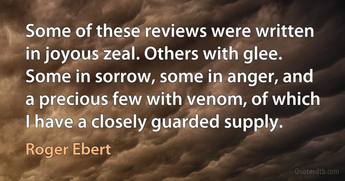 Some of these reviews were written in joyous zeal. Others with glee. Some in sorrow, some in anger, and a precious few with venom, of which I have a closely guarded supply. (Roger Ebert)