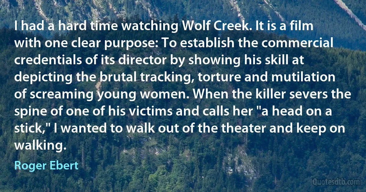 I had a hard time watching Wolf Creek. It is a film with one clear purpose: To establish the commercial credentials of its director by showing his skill at depicting the brutal tracking, torture and mutilation of screaming young women. When the killer severs the spine of one of his victims and calls her "a head on a stick," I wanted to walk out of the theater and keep on walking. (Roger Ebert)