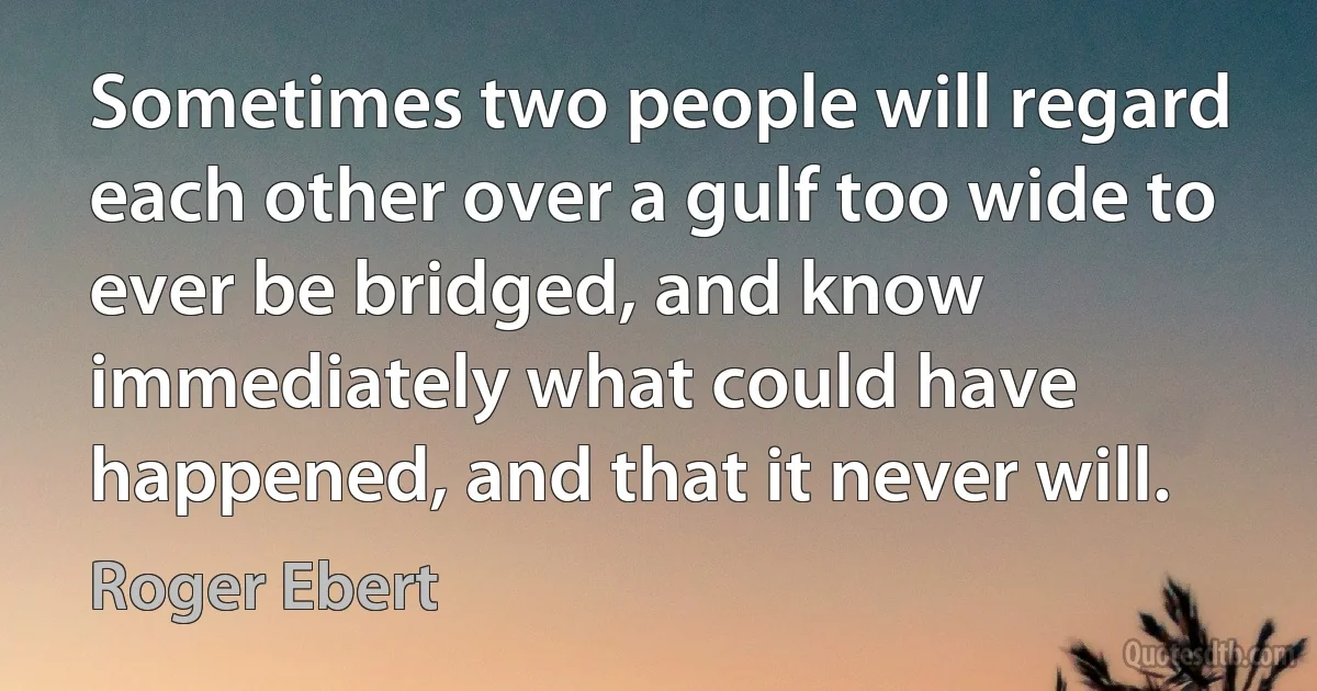 Sometimes two people will regard each other over a gulf too wide to ever be bridged, and know immediately what could have happened, and that it never will. (Roger Ebert)