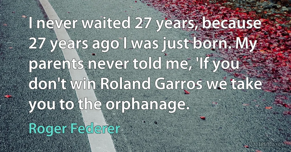 I never waited 27 years, because 27 years ago I was just born. My parents never told me, 'If you don't win Roland Garros we take you to the orphanage. (Roger Federer)