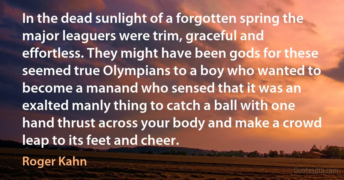 In the dead sunlight of a forgotten spring the major leaguers were trim, graceful and effortless. They might have been gods for these seemed true Olympians to a boy who wanted to become a manand who sensed that it was an exalted manly thing to catch a ball with one hand thrust across your body and make a crowd leap to its feet and cheer. (Roger Kahn)