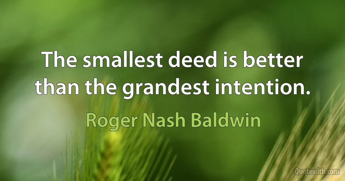 The smallest deed is better than the grandest intention. (Roger Nash Baldwin)