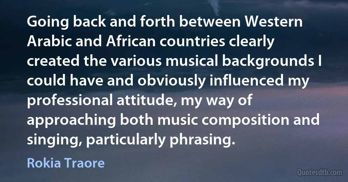 Going back and forth between Western Arabic and African countries clearly created the various musical backgrounds I could have and obviously influenced my professional attitude, my way of approaching both music composition and singing, particularly phrasing. (Rokia Traore)