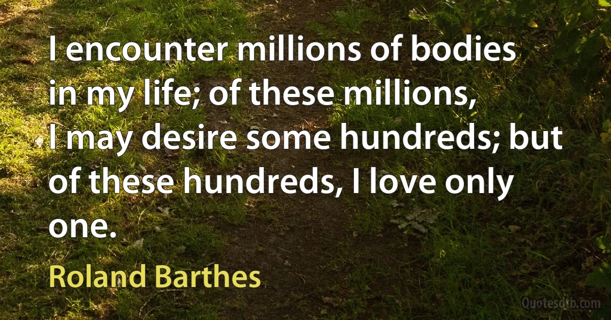 I encounter millions of bodies in my life; of these millions, I may desire some hundreds; but of these hundreds, I love only one. (Roland Barthes)