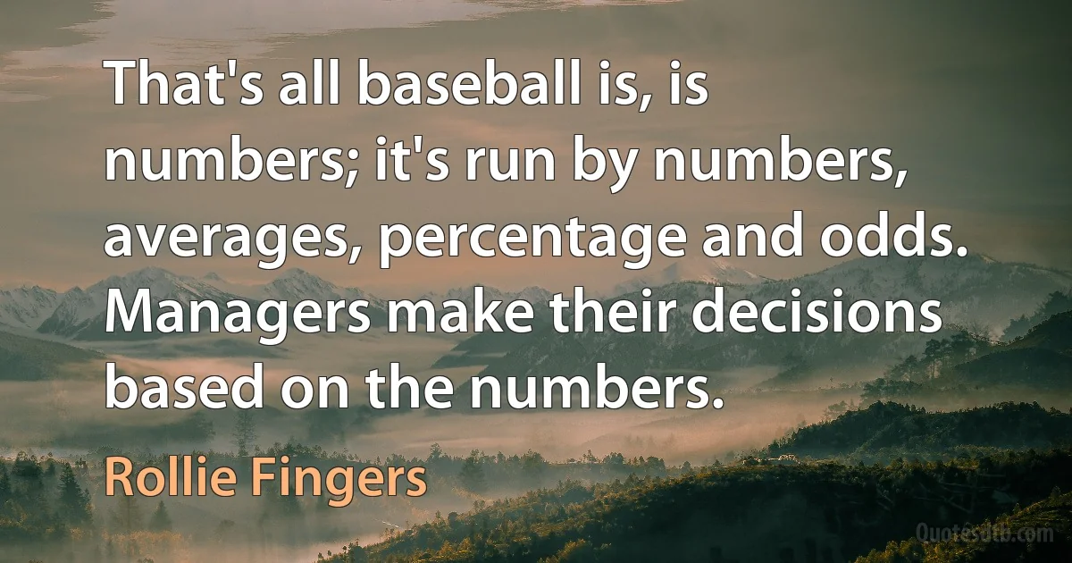 That's all baseball is, is numbers; it's run by numbers, averages, percentage and odds. Managers make their decisions based on the numbers. (Rollie Fingers)