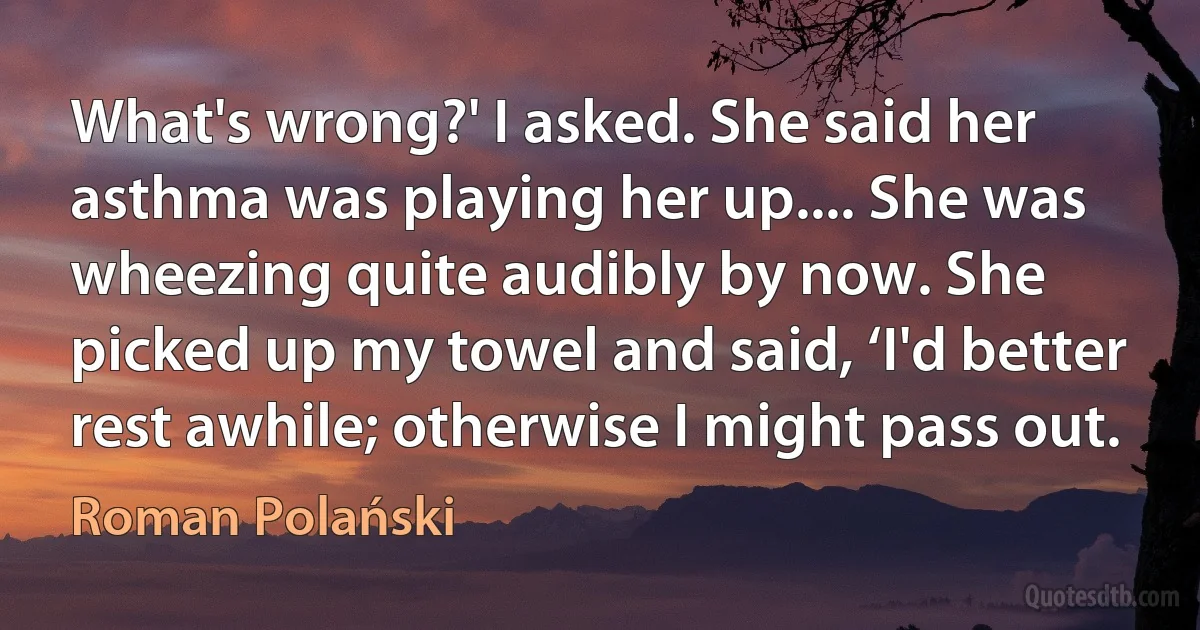 What's wrong?' I asked. She said her asthma was playing her up.... She was wheezing quite audibly by now. She picked up my towel and said, ‘I'd better rest awhile; otherwise I might pass out. (Roman Polański)