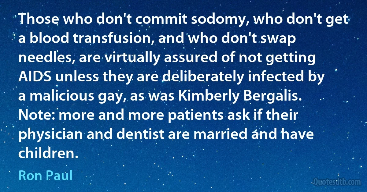 Those who don't commit sodomy, who don't get a blood transfusion, and who don't swap needles, are virtually assured of not getting AIDS unless they are deliberately infected by a malicious gay, as was Kimberly Bergalis. Note: more and more patients ask if their physician and dentist are married and have children. (Ron Paul)