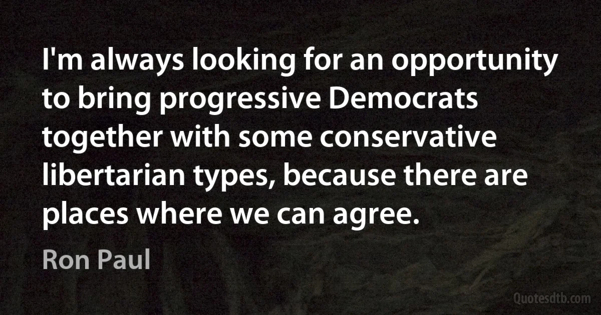 I'm always looking for an opportunity to bring progressive Democrats together with some conservative libertarian types, because there are places where we can agree. (Ron Paul)