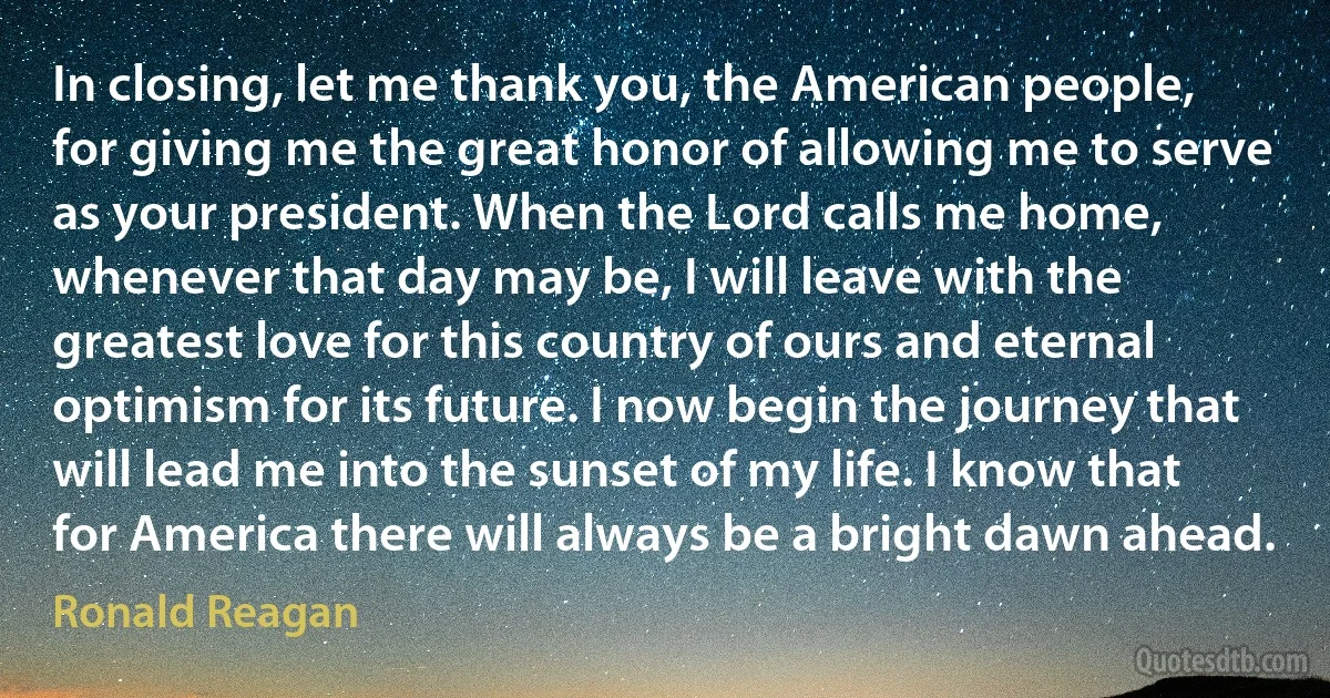 In closing, let me thank you, the American people, for giving me the great honor of allowing me to serve as your president. When the Lord calls me home, whenever that day may be, I will leave with the greatest love for this country of ours and eternal optimism for its future. I now begin the journey that will lead me into the sunset of my life. I know that for America there will always be a bright dawn ahead. (Ronald Reagan)