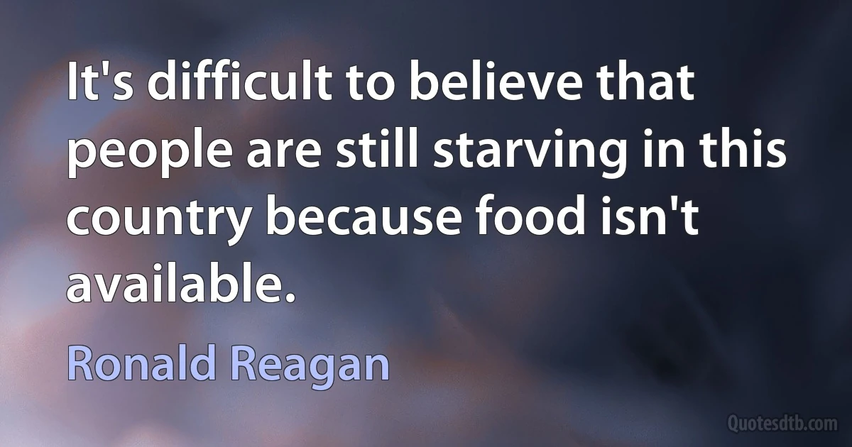 It's difficult to believe that people are still starving in this country because food isn't available. (Ronald Reagan)