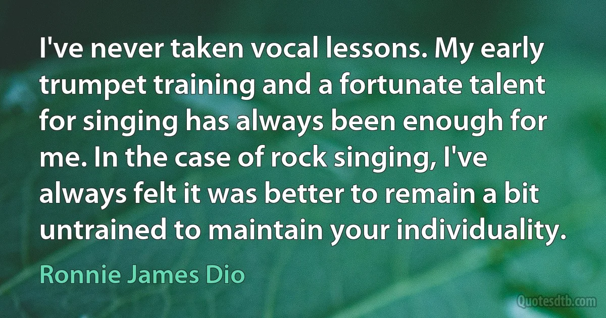 I've never taken vocal lessons. My early trumpet training and a fortunate talent for singing has always been enough for me. In the case of rock singing, I've always felt it was better to remain a bit untrained to maintain your individuality. (Ronnie James Dio)