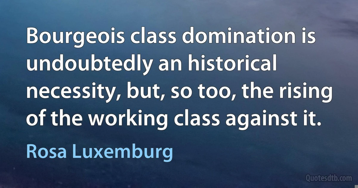 Bourgeois class domination is undoubtedly an historical necessity, but, so too, the rising of the working class against it. (Rosa Luxemburg)