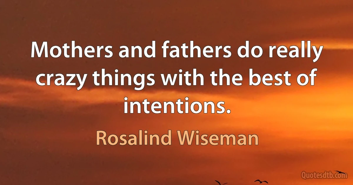 Mothers and fathers do really crazy things with the best of intentions. (Rosalind Wiseman)