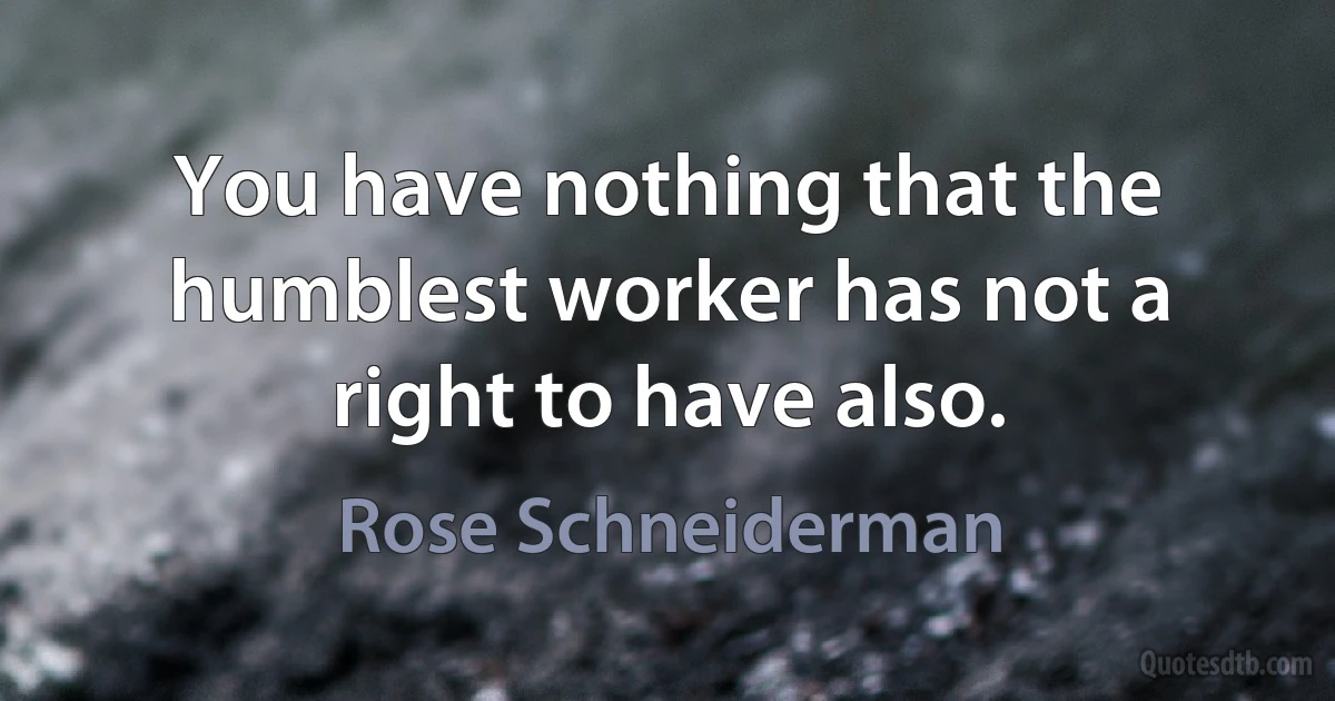 You have nothing that the humblest worker has not a right to have also. (Rose Schneiderman)