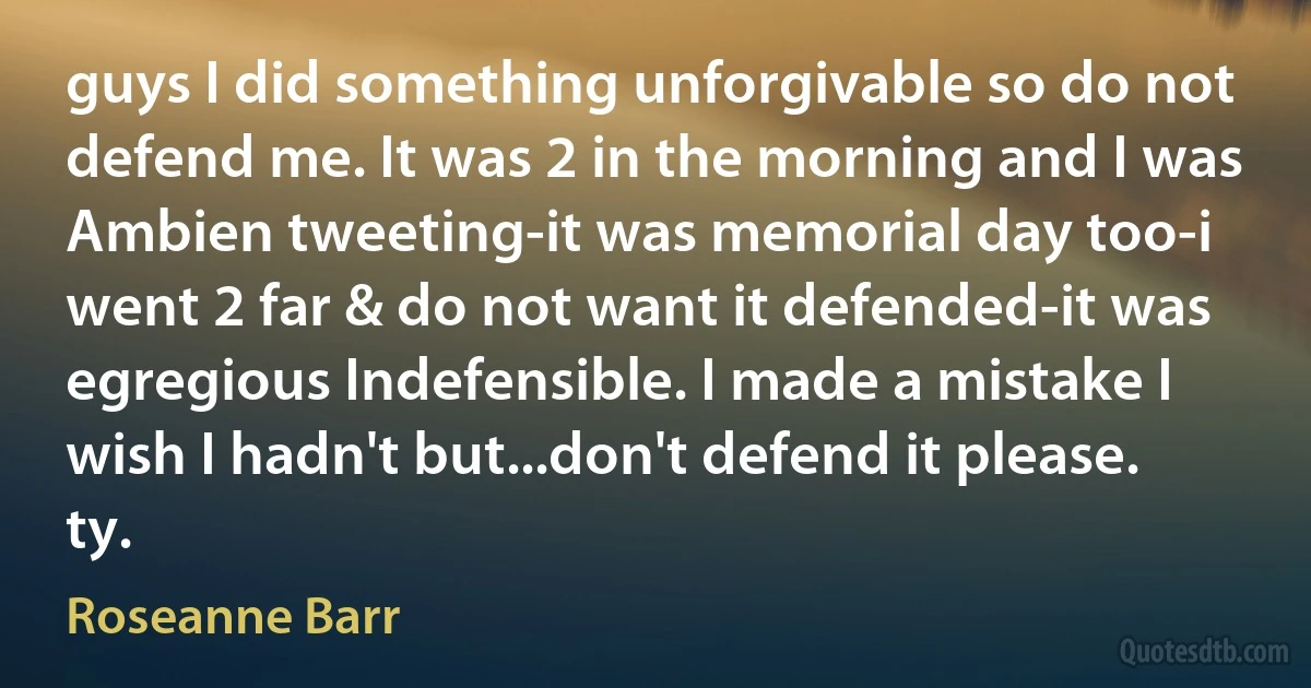 guys I did something unforgivable so do not defend me. It was 2 in the morning and I was Ambien tweeting-it was memorial day too-i went 2 far & do not want it defended-it was egregious Indefensible. I made a mistake I wish I hadn't but...don't defend it please. ty. (Roseanne Barr)