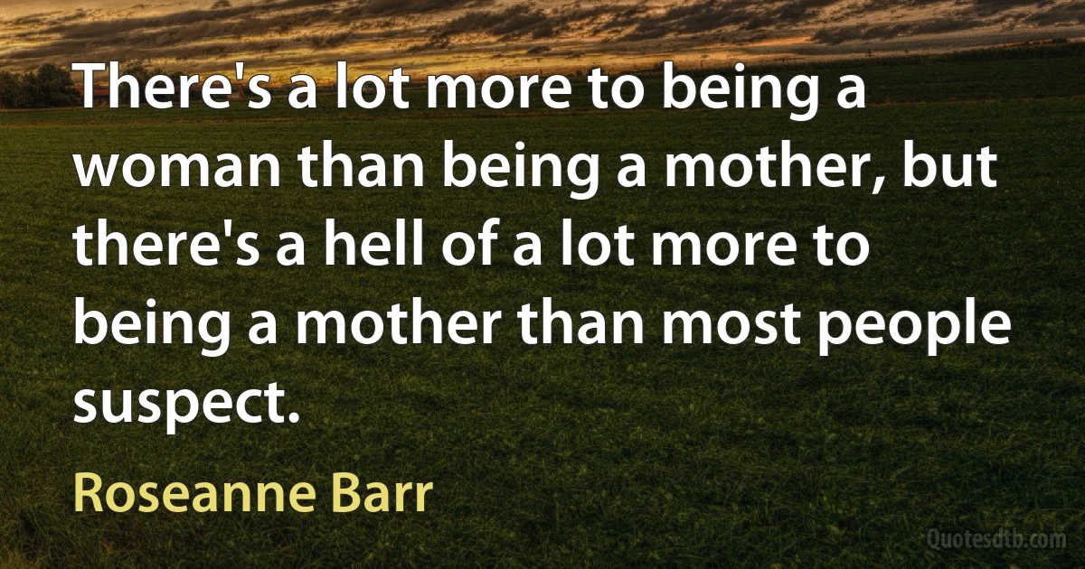 There's a lot more to being a woman than being a mother, but there's a hell of a lot more to being a mother than most people suspect. (Roseanne Barr)