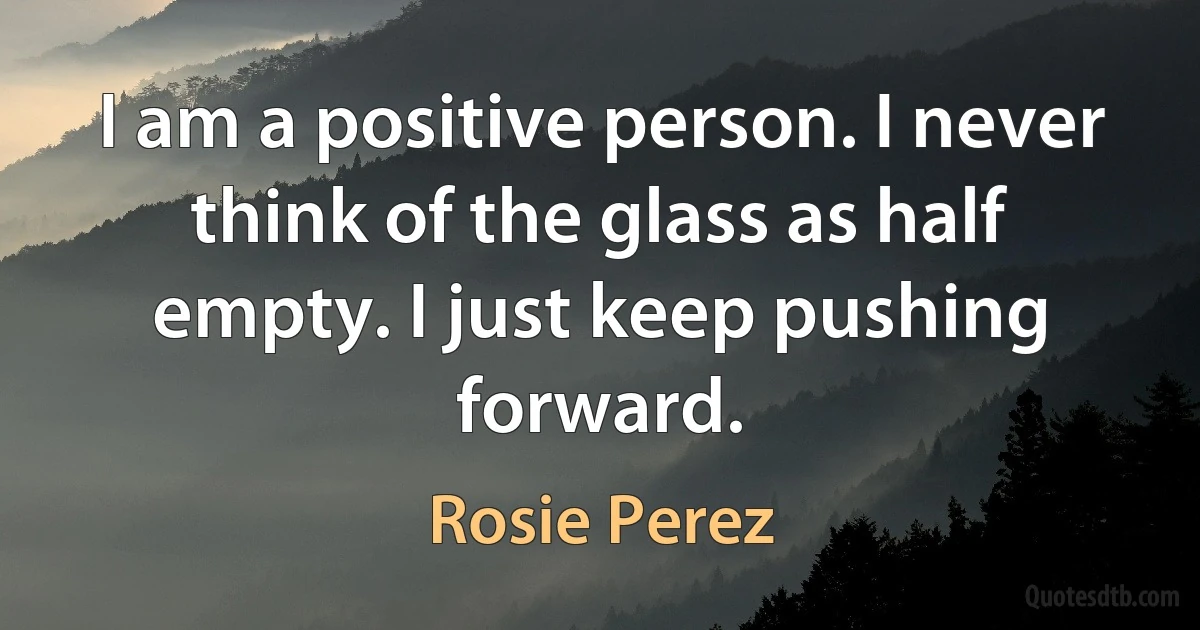 I am a positive person. I never think of the glass as half empty. I just keep pushing forward. (Rosie Perez)