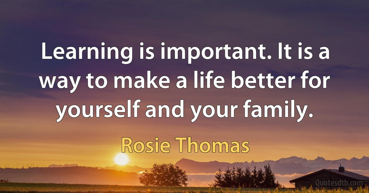 Learning is important. It is a way to make a life better for yourself and your family. (Rosie Thomas)