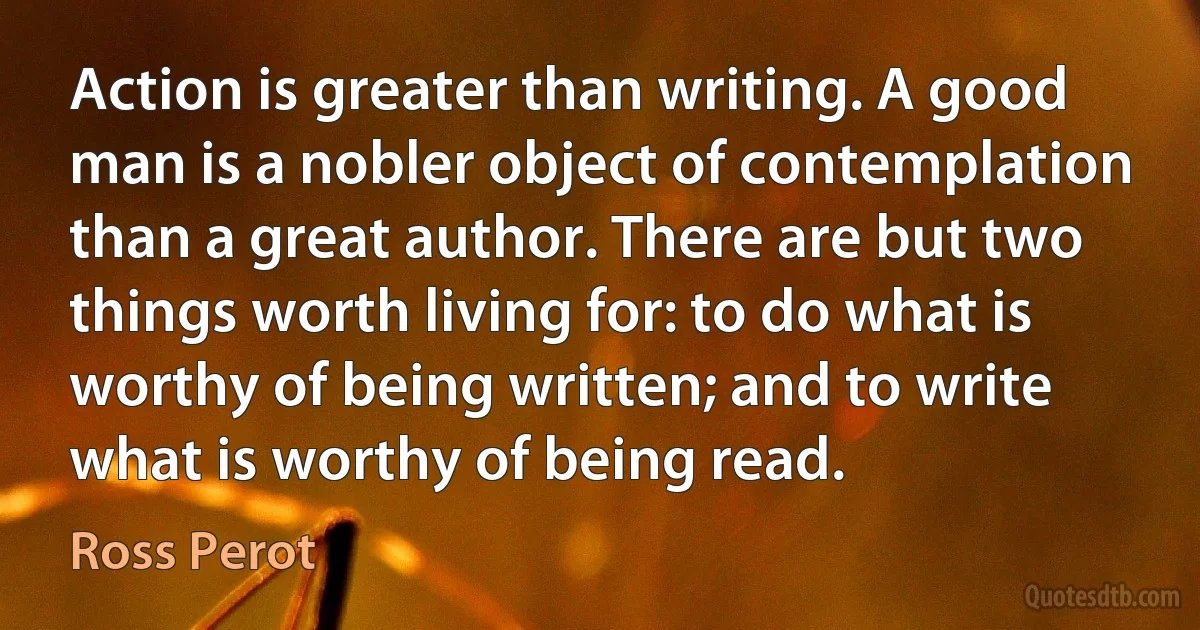 Action is greater than writing. A good man is a nobler object of contemplation than a great author. There are but two things worth living for: to do what is worthy of being written; and to write what is worthy of being read. (Ross Perot)