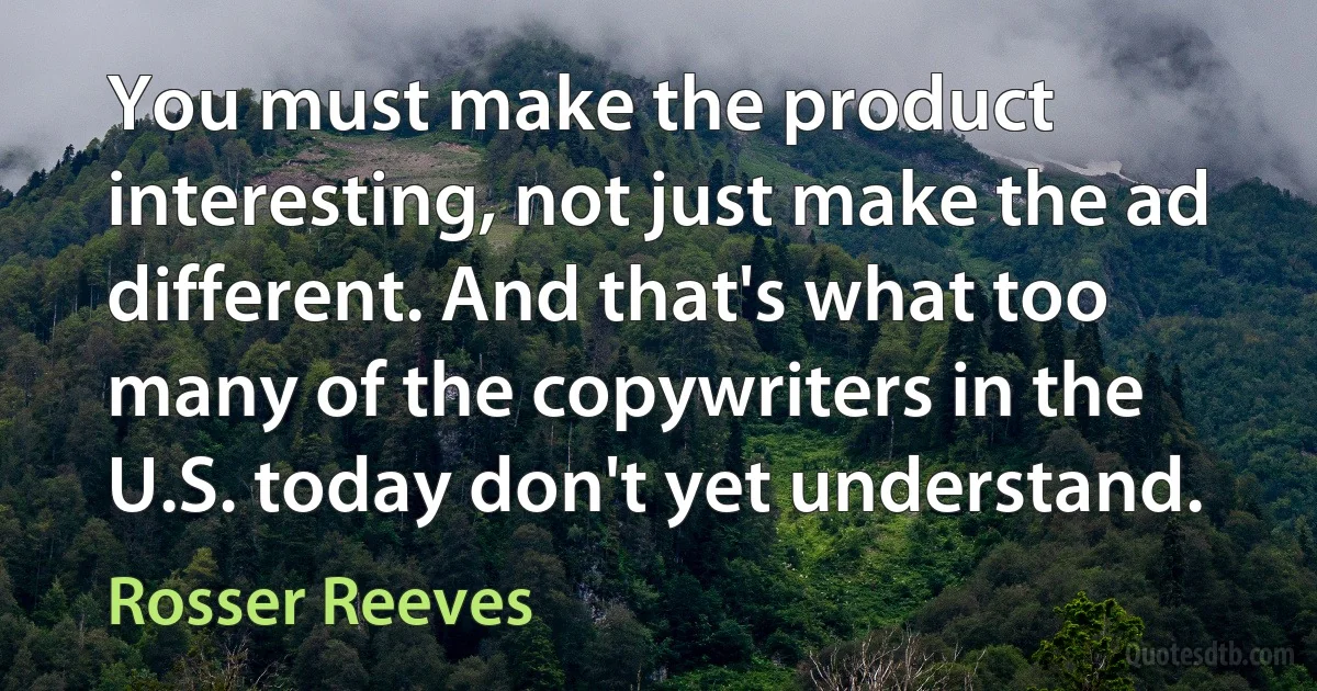 You must make the product interesting, not just make the ad different. And that's what too many of the copywriters in the U.S. today don't yet understand. (Rosser Reeves)