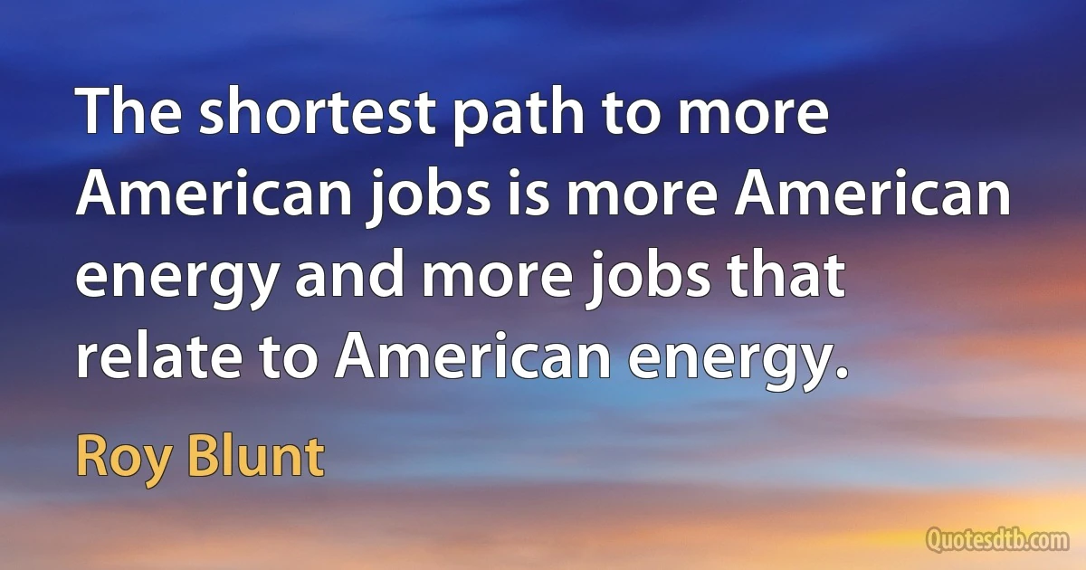 The shortest path to more American jobs is more American energy and more jobs that relate to American energy. (Roy Blunt)