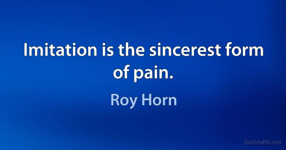 Imitation is the sincerest form of pain. (Roy Horn)