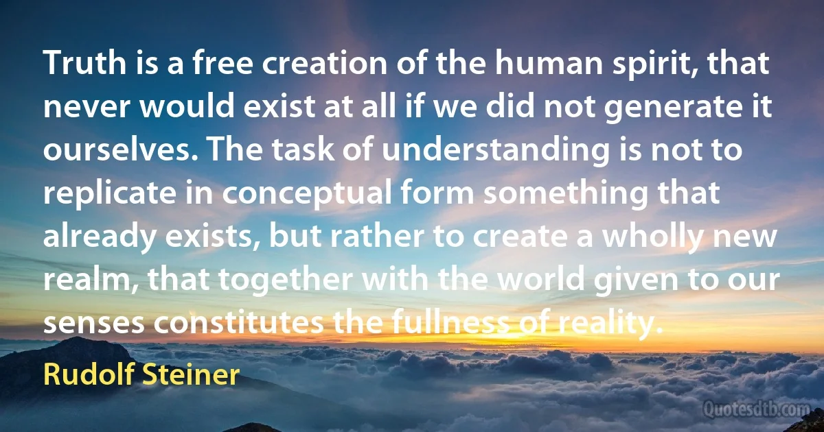 Truth is a free creation of the human spirit, that never would exist at all if we did not generate it ourselves. The task of understanding is not to replicate in conceptual form something that already exists, but rather to create a wholly new realm, that together with the world given to our senses constitutes the fullness of reality. (Rudolf Steiner)