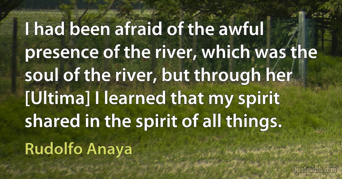 I had been afraid of the awful presence of the river, which was the soul of the river, but through her [Ultima] I learned that my spirit shared in the spirit of all things. (Rudolfo Anaya)