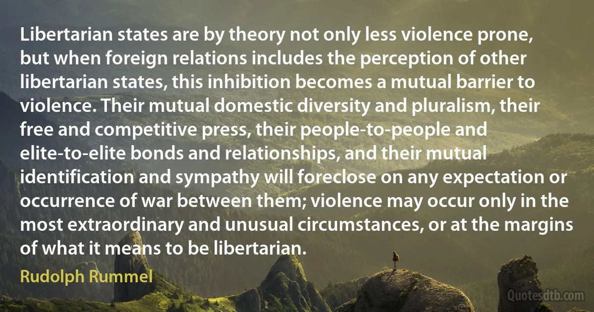 Libertarian states are by theory not only less violence prone, but when foreign relations includes the perception of other libertarian states, this inhibition becomes a mutual barrier to violence. Their mutual domestic diversity and pluralism, their free and competitive press, their people-to-people and elite-to-elite bonds and relationships, and their mutual identification and sympathy will foreclose on any expectation or occurrence of war between them; violence may occur only in the most extraordinary and unusual circumstances, or at the margins of what it means to be libertarian. (Rudolph Rummel)