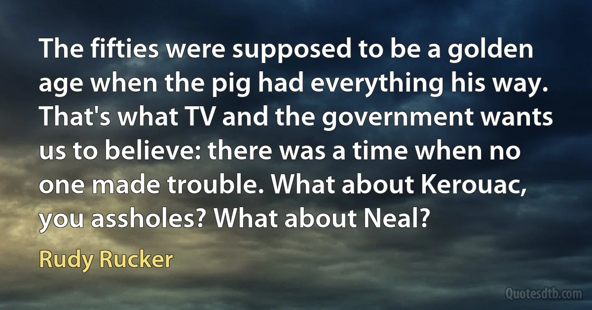 The fifties were supposed to be a golden age when the pig had everything his way. That's what TV and the government wants us to believe: there was a time when no one made trouble. What about Kerouac, you assholes? What about Neal? (Rudy Rucker)