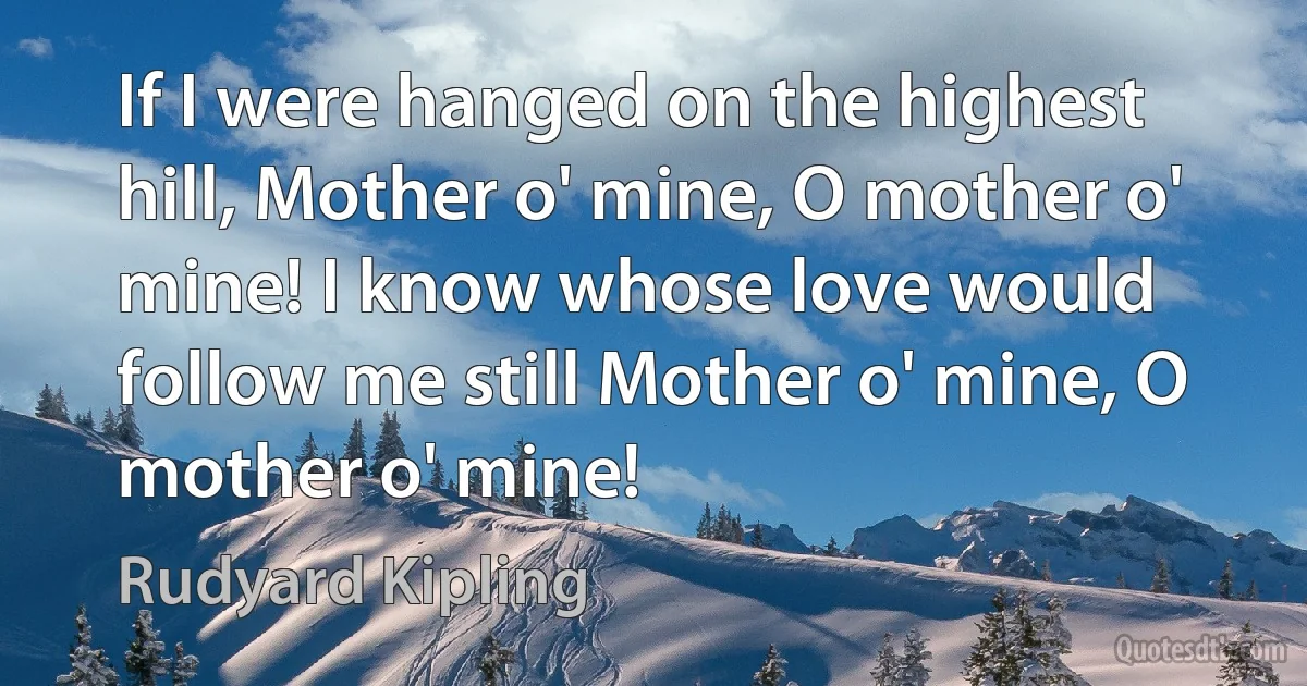 If I were hanged on the highest hill, Mother o' mine, O mother o' mine! I know whose love would follow me still Mother o' mine, O mother o' mine! (Rudyard Kipling)