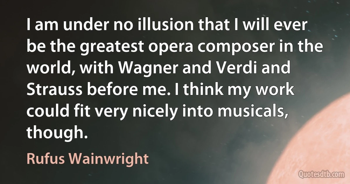 I am under no illusion that I will ever be the greatest opera composer in the world, with Wagner and Verdi and Strauss before me. I think my work could fit very nicely into musicals, though. (Rufus Wainwright)