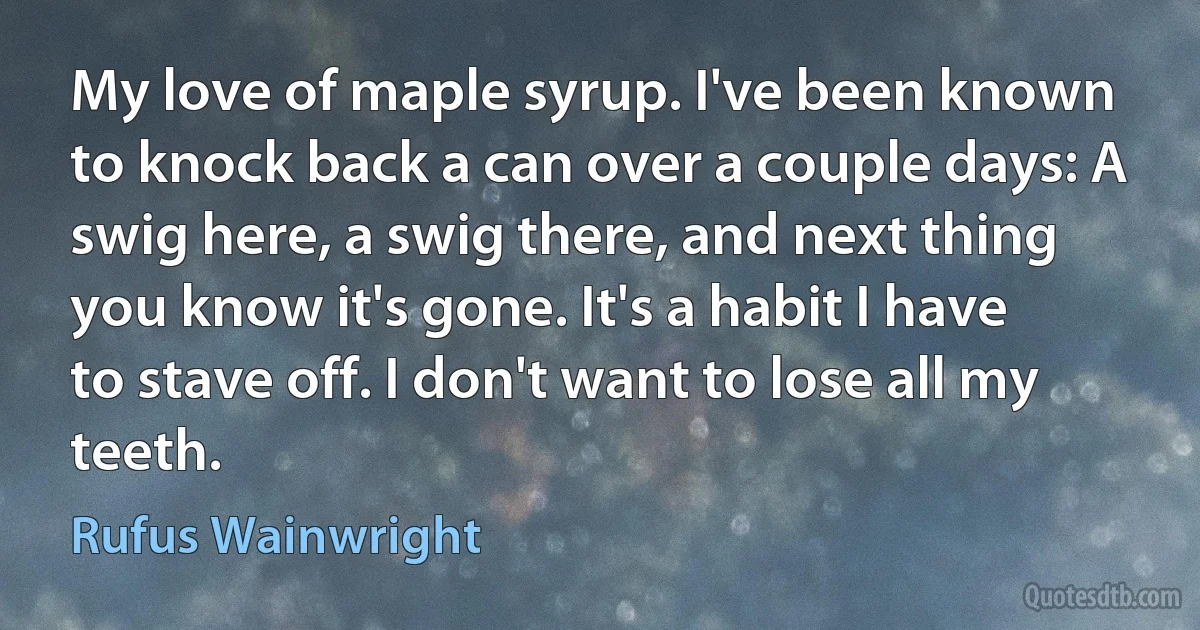 My love of maple syrup. I've been known to knock back a can over a couple days: A swig here, a swig there, and next thing you know it's gone. It's a habit I have to stave off. I don't want to lose all my teeth. (Rufus Wainwright)