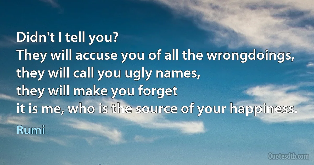 Didn't I tell you?
They will accuse you of all the wrongdoings,
they will call you ugly names,
they will make you forget
it is me, who is the source of your happiness. (Rumi)